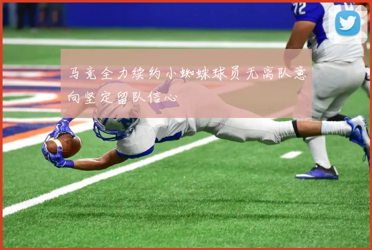 马竞全力续约小蜘蛛球员无离队意向坚定留队信心