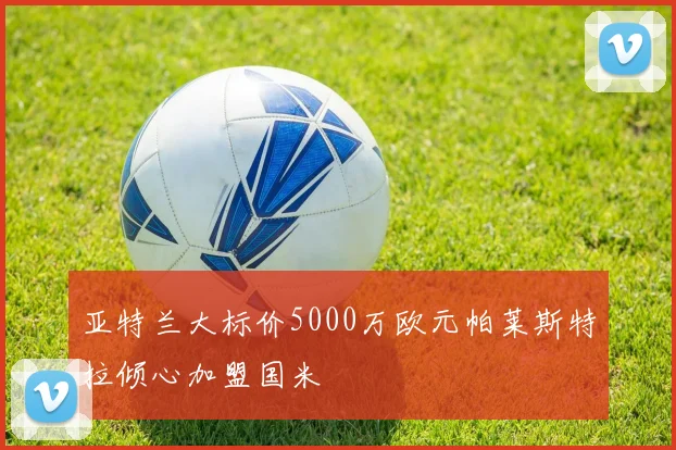 亚特兰大标价5000万欧元帕莱斯特拉倾心加盟国米