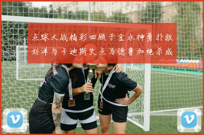 点球大战精彩回顾于金永神勇扑救刘洋与卡迪斯失点马德鲁加绝杀成英雄
