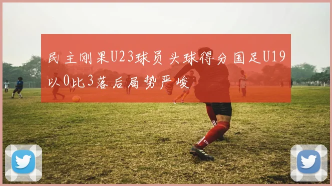 民主刚果U23球员头球得分国足U19以0比3落后局势严峻