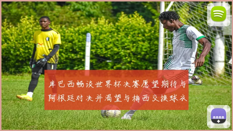 库巴西畅谈世界杯决赛愿望期待与阿根廷对决并渴望与梅西交换球衣