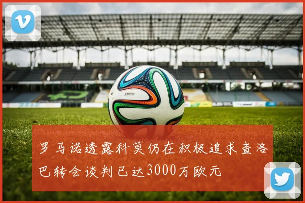 罗马诺透露科莫仍在积极追求查洛巴转会谈判已达3000万欧元