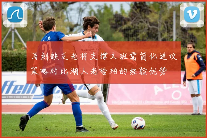 马刺缺乏老将支撑文班需简化进攻策略对比湖人老哈珀的经验优势