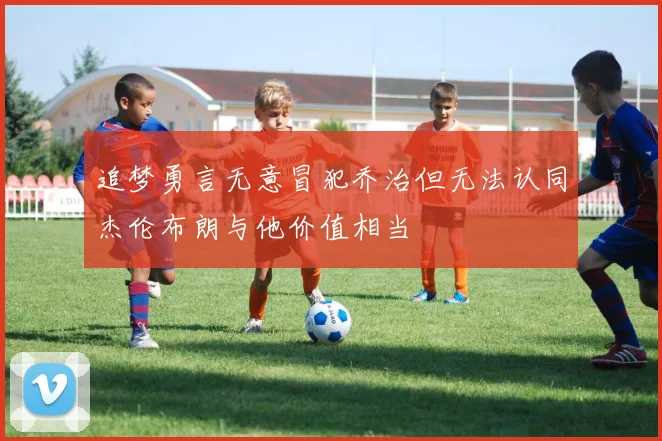 追梦勇言无意冒犯乔治但无法认同杰伦布朗与他价值相当