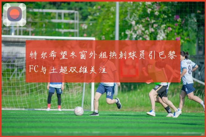 特尔希望冬窗外租热刺球员引巴黎FC与土超双雄关注
