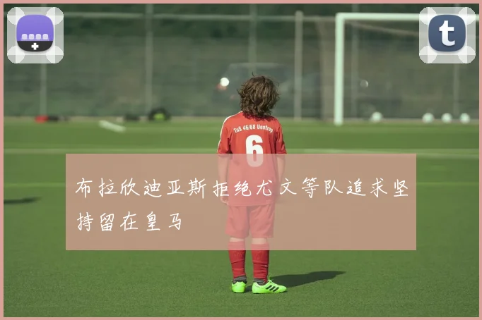 布拉欣迪亚斯拒绝尤文等队追求坚持留在皇马