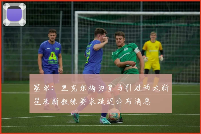 塞尔：里克尔梅为皇马引进两大新星及新教练要求延迟公布消息