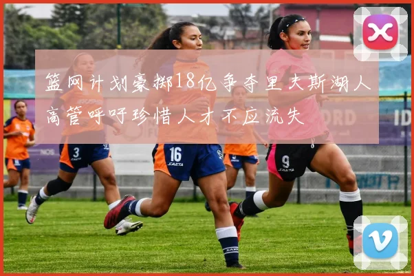 篮网计划豪掷18亿争夺里夫斯湖人高管呼吁珍惜人才不应流失