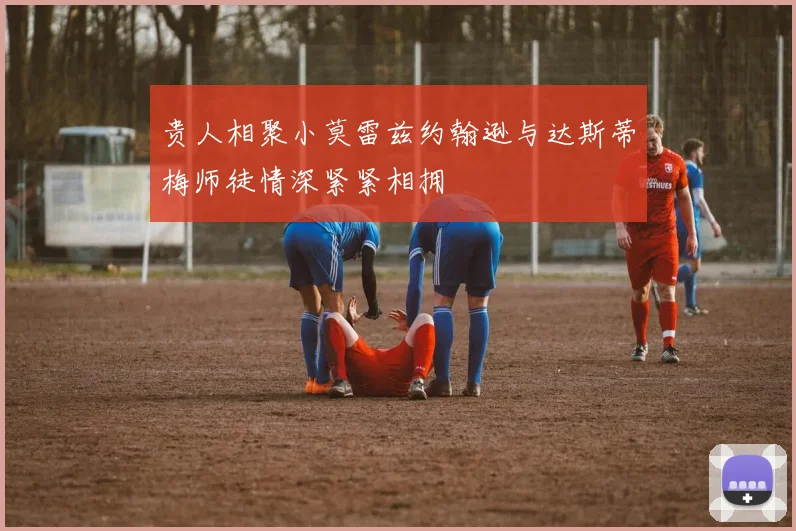 贵人相聚小莫雷兹约翰逊与达斯蒂梅师徒情深紧紧相拥