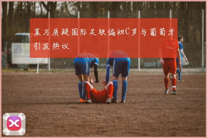 莱万质疑国际足联偏袒C罗与葡萄牙引发热议