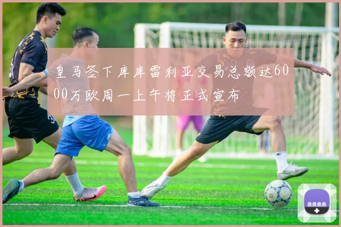 皇马签下库库雷利亚交易总额达6000万欧周一上午将正式宣布