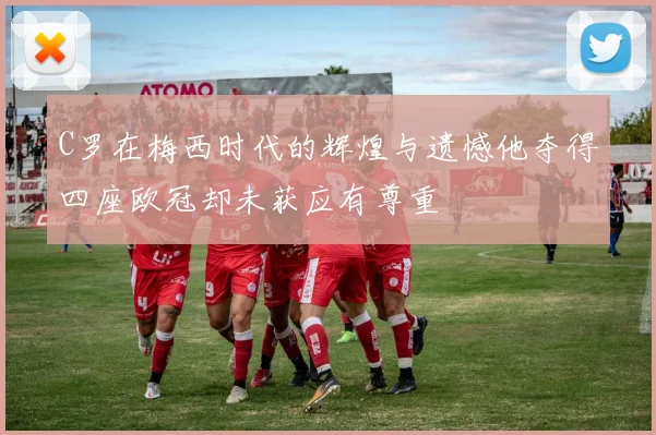 C罗在梅西时代的辉煌与遗憾他夺得四座欧冠却未获应有尊重