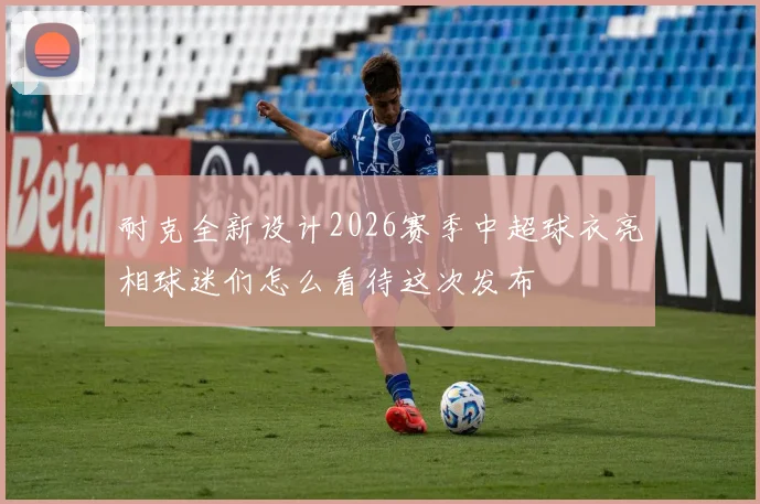 耐克全新设计2026赛季中超球衣亮相球迷们怎么看待这次发布