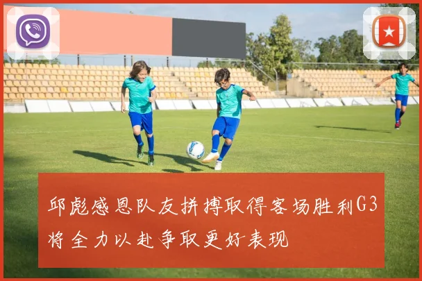 邱彪感恩队友拼搏取得客场胜利G3将全力以赴争取更好表现